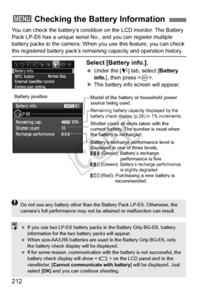 Page 212212
You can check the battery’s condition on the LCD monitor. The Battery 
Pack LP-E6 has a unique serial No., and you can register multiple 
battery packs to the camera. When you use this feature, you can check 
the registered battery pack’s remain ing capacity and operation history.
Select [Battery info.].
 Under the [ 7] tab, select [Battery 
info. ], then press < 0>.
X The battery info screen will appear.
3 Checking the Battery Information
Model of the battery  or household power 
source being used....