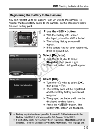 Page 213213
3 Checking the Battery Information
You can register up to six Battery Pack LP-E6’s to the camera. To 
register multiple battery packs to  the camera, do the procedure below 
for each battery pack.
1 Press the  button.
 With the Battery info. screen 
displayed, press the < B> button.
X The battery history screen will 
appear.
X If the battery has not been registered, 
it will be grayed out.
2Select [Register].
  Turn the < 5> dial to select 
[Register ], then press < 0>.
X The confirmation dialog will...