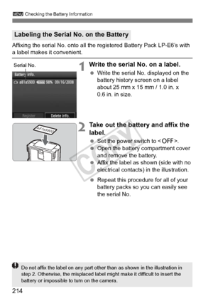 Page 214214
3 Checking the Battery Information
Affixing the serial No. onto all t he registered Battery Pack LP-E6’s with a label makes it convenient.
1Write the serial No. on a label.
 Write the serial No. displayed on the 
battery history screen on a label 
about 25 mm x 15 mm / 1.0 in. x 
0.6 in. in size.
2Take out the battery and affix the 
label.
 Set the power switch to .
  Open the battery compartment cover 
and remove the battery.
  Affix the label as shown (side with no 
electrical contacts) in the...