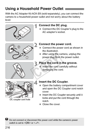 Page 216216
With the AC Adapter Kit ACK-E6 (sold separately), you can connect the 
camera to a household power outle t and not worry about the battery 
level.
1Connect the DC plug.
 Connect the DC Coupl er’s plug to the 
AC adapter’s socket.
2Connect the power cord.
  Connect the power cord as shown in 
the illustration.
  After using the camera, unplug the 
power plug from the power outlet.
3Place the cord in the groove.
 Insert the cord carefully without 
damaging the cord.
4Insert the DC Coupler.
 Open the...