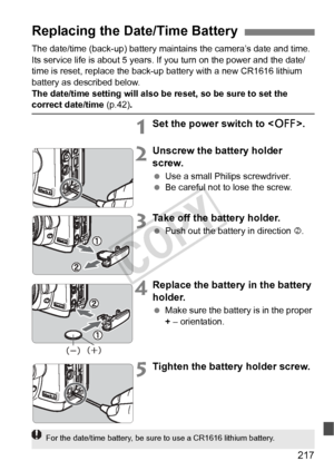 Page 217217
The date/time (back-up) battery maintains the camera’s date and time. 
Its service life is about 5 years. If you turn on the power and the date/
time is reset, replace the back-up battery with a new CR1616 lithium 
battery as described below.
The date/time setting will also be reset, so be sure to set the 
correct date/time (p.42).
1Set the power switch to < 2>.
2Unscrew the battery holder 
screw.
 Use a small Philips screwdriver.
  Be careful not to lose the screw.
3Take off the battery holder....