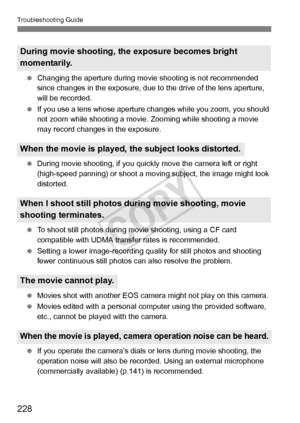 Page 228228
Troubleshooting Guide
 Changing the aperture during movie  shooting is not recommended 
since changes in the exposure, due to  the drive of the lens aperture, 
will be recorded.
  If you use a lens whose aperture  changes while you zoom, you should 
not zoom while shooting a movie.  Zooming while shooting a movie 
may record changes in the exposure.
  During movie shooting, if you quickly  move the camera left or right 
(high-speed panning) or shoot a moving  subject, the image might look...