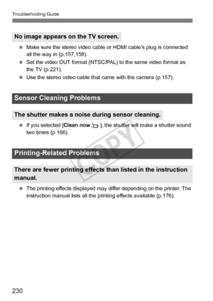 Page 230230
Troubleshooting Guide
 Make sure the stereo video cable  or HDMI cable’s plug is connected 
all the way in (p.157,158).
  Set the video OUT format (NTSC/PAL) to the same video format as 
the TV (p.221).
  Use the stereo video cable that  came with the camera (p.157).
  If you selected [ Clean nowf], the shutter will make a shutter sound 
two times (p.166).
  The printing effects displayed may  differ depending on the printer. The 
instruction manual list s all the printing effects available (p.176)....