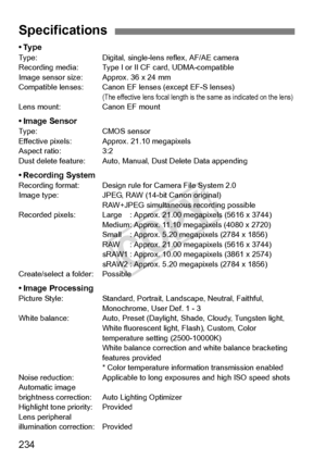 Page 234234
•TypeType:Digital, single-lens reflex, AF/AE camera
Recording media: Type I or  II CF card, UDMA-compatible
Image sensor size: A pprox. 36 x 24 mm
Compatible lenses: Canon EF  lenses (except EF-S lenses)
(The effective lens focal length is the same as indicated on the lens)Lens mount: Canon EF mount
• Image SensorType: CMOS sensor
Effective pixels: Approx. 21.10 megapixels
Aspect ratio: 3:2
Dust delete feature: Auto, Manual, Dust Delete Data appending
• Recording SystemRecording format: Des ign rule...