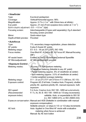 Page 235235
Specifications
• ViewfinderType:Eye-level pentaprism
Coverage: Vertical/Horizontal approx. 98%
Magnification: Approx. 0.71x (-1 m
-1 with 50mm lens at infinity)
Eye point: Approx. 21 mm (From eyep iece lens center at -1 m-1)Built-in dioptric adjustment: -3.0 - +1.0 m-1 (dpt)
Focusing screen: Interchangeable (2 ty pes sold separately), Eg-A standard 
focusing scre en provided
Mirror: Quick-return type
Depth-of-field preview: Provided
• AutofocusType: TTL secondary image-registration, phase detection...