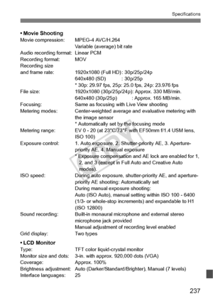 Page 237237
Specifications
• Movie ShootingMovie compression:MPEG-4 AVC/H.264
Variable (average) bit rate
Audio recording format: Linear PCM
Recording format: MOV
Recording size
and frame rate: 1920x1080 (Full HD) : 30p/25p/24p 640x480 (SD) : 30p/25p
* 30p: 29.97 fps, 25p: 25.0 fps, 24p: 23.976 fps
File size: 1920x1080 (30p/25p/ 24p): Approx. 330 MB/min.
640x480 (30p/25p) : Ap prox. 165 MB/min.
Focusing: Same as focusing with Live View shooting
Metering modes: Center-weighted aver age and evaluative metering...