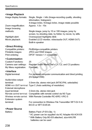 Page 238238
Specifications
• Image PlaybackImage display formats: Single, Single + Info (Image-recording quality, shooting 
information, histogram)
4-image index, 9-image index, image rotate possible
Zoom magnification: Approx. 1.5x - 10x
Image browsing 
methods: Single image, jump by  10 or 100 images, jump by 
screen, by shooting date, by  folder, by movie, by stills
Highlight alert: Overexposed highlights blink
Movie playback: Enabled (LCD moni tor, video/audio OUT, HDMI OUT)
Built-in speaker
• Direct...