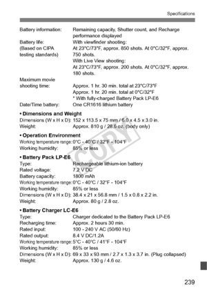 Page 239239
Specifications
Battery information: Remaining capacity, Shutter count, and Recharge 
performance displayed
Battery life: With viewfinder shooting:
(Based on CIPA  At 23°C/73°F, approx. 850 shots. At 0°C/32°F, approx. 
testing standards) 750 shots
.With Live View shooting:
At 23°C/73°F, approx. 200 sh ots. At 0°C/32°F, approx. 
180 shots.
Maximum movie
shooting time: Approx. 1 hr.  30 min. total at 23°C/73°F
Approx. 1 hr. 20 min.  total at 0°C/32°F
* With fully-charged  Battery Pack LP-E6 
Date/Time...