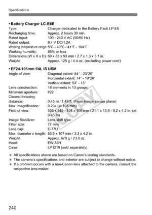 Page 240240
Specifications
• Battery Charger LC-E6EType:Charger dedicated to the Battery Pack LP-E6
Recharging time: Approx. 2 hours 30 min.
Rated input: 100 - 240 V AC (50/60 Hz)
Rated output: 8.4 V DC/1.2A
Working temperature range:5°C - 40°C / 41°F - 104°F
Working humidity: 85% or less
Dimensions (W x H x D): 69 x 33 x 93 mm / 2.7 x 1.3 x 3.7 in.
Weight: Approx. 125 g / 4.4 oz . (excluding power cord)
• EF24-105mm f/4L IS USMAngle of view: Diagonal extent: 84° - 23°20
Horizontal extent: 74° - 19°20
Vertical...