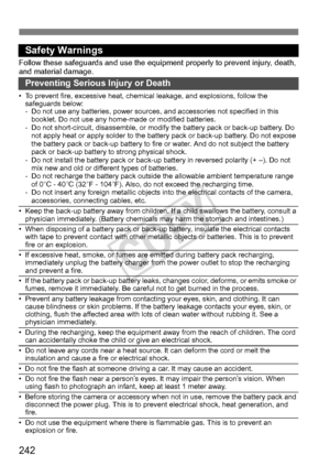 Page 242242
Safety Warnings
Follow these safeguards and use the equipment properly  to prevent injury, death, 
and material damage.
Preventing Serious Injury or Death
• To prevent fire, excessive heat, chemic al leakage, and explosions, follow the 
safeguards below:
- Do not use any batteries, power sources, and accessories not specified in this 
booklet. Do not use any home-made or modified batteries.
- Do not short-circuit, disassemble, or modi fy the battery pack or back-up battery. Do 
not apply heat or...