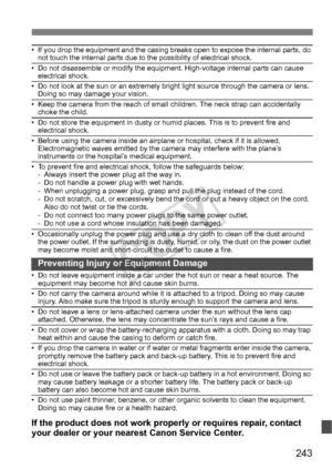 Page 243243
• If you drop the equipment and the casing breaks open to expose the internal parts, do 
not touch the internal parts due to the possibility of electrical shock.
• Do not disassemble or modify the equipment. High-voltage internal parts can cause  electrical shock.
• Do not look at the sun or an extremely bright  light source through the camera or lens. 
Doing so may damage your vision.
• Keep the camera from the reach of small  children. The neck strap can accidentally 
choke the child.
• Do not...