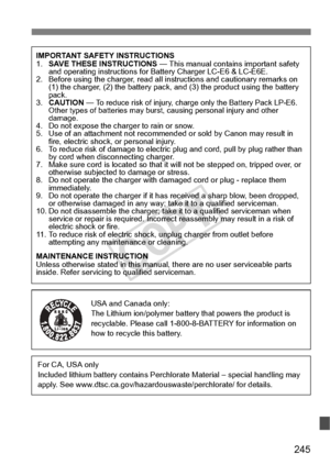 Page 245245
IMPORTANT SAFETY INSTRUCTIONS
1.SAVE THESE INSTRUCTIONS  — This manual contains important safety 
and operating instructions for Battery Charger LC-E6 & LC-E6E.
2. Before using the charger, read all instructions and cautionary remarks on 
(1) the charger, (2) the ba ttery pack, and (3) the pro duct using the battery 
pack.
3. CAUTION  — 
To reduce risk of injury, charge  only the Battery Pack LP-E6. 
Other types of batterie s may burst, causing personal injury and other 
damage.
4. Do not expose the...