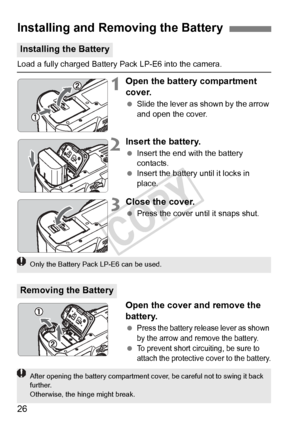 Page 2626
Load a fully charged Battery Pack LP-E6 into the camera.
1Open the battery compartment 
cover.
 Slide the lever as shown by the arrow 
and open the cover.
2Insert the battery.
 Insert the end with the battery 
contacts.
  Insert the battery until it locks in 
place.
3Close the cover.
 Press the cover until it snaps shut.
Open the cover and remove the 
battery.
 Press the battery release lever as shown 
by the arrow and remove the battery.
 To prevent short circuiting, be sure to 
attach the protective...