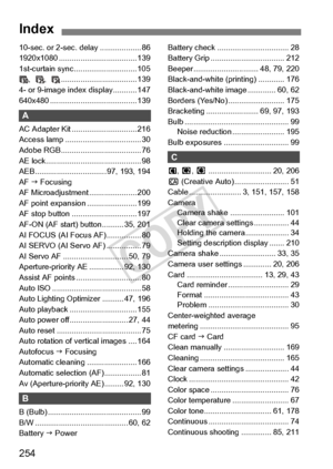 Page 254254
Index
10-sec. or 2-sec. delay ................... 86
1920x1080 ............. ....................... 139
1st-curtain sync. ............................ 105
, ,  .................... ............... 139
4- or 9-image index display........... 147
640x480 ................. ....................... 139
A
AC Adapter Kit .............................. 216
Access lamp ..... .............................. 30
Adobe RGB............ ......................... 76
AE lock......................