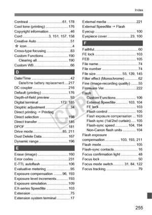 Page 255255
Index
Contrast ..................................61, 178
Cool tone (printin g) .......................176
Copyright information ......................46
Cord ................. .........3, 151, 157, 158
Creative Auto ....... ...........................51
M  icon ..................... .........................4
Cross-type focusi ng ........................83
Custom Functions .........................190
Clearing all....... .........................190
Custom WB .......... ...........................66...