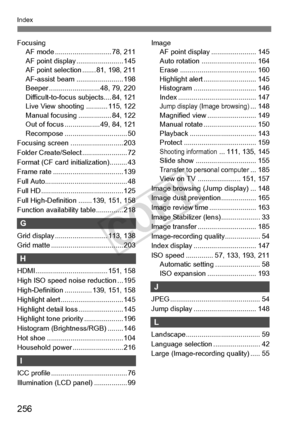 Page 256256
Index
FocusingAF mode ................ ............. 78, 211
AF point display . ....................... 145
AF point selection ....... 81, 198, 211
AF-assist beam . ....................... 198
Beeper ................... ....... 48, 79, 220
Difficult-to-focus subjects.... 84, 121
Live View shooting ........... 115, 122
Manual focusing .... ............. 84, 122
Out of focus .................. 49, 84, 121
Recompose ....... ......................... 50
Focusing screen ........................... 203...