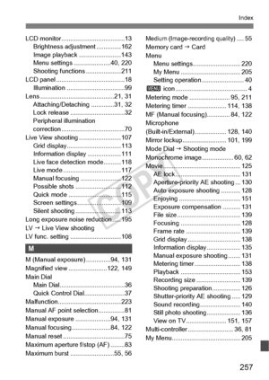 Page 257257
Index
LCD monitor ....................................13
Brightness adjustment ..............162
Image playback ........................143
Menu settings .....................40, 220
Shooting functions ....................211
LCD panel ............ ...........................18
Illumination ...... ...........................99
Lens ......................... .................21, 31
Attaching/Detaching .............31, 32
Lock release .... ...........................32
Peripheral illumination...