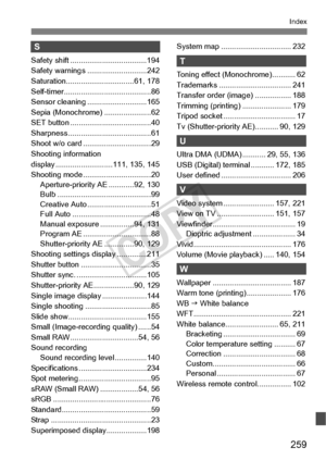 Page 259259
Index
S
Safety shift ....................................194
Safety warnings ... .........................242
Saturation................. ...............61, 178
Self-timer............................... ..........86
Sensor cleaning ............................165
Sepia (Monochrome) ......................62
SET button ........... ...........................40
Sharpness ............ ...........................61
Shoot w/o card ..... ...........................29
Shooting information 
display...
