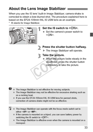 Page 3333
When you use the IS lens’ built-in Image Stabilizer, camera shake is 
corrected to obtain a less blurred shot. The procedure explained here is 
based on the EF24-105mm f/4L IS USM lens as an example.
*  IS stands for Image Stabilizer.
1Set the IS switch to < 1>.
 Set the camera’s power switch to 
.
2Press the shutter button halfway.
XThe Image Stabilizer will operate.
3Take the picture.
  When the picture looks steady in the 
viewfinder, press the shutter button 
completely to take the picture.
About...