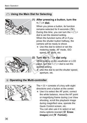 Page 3636
Basic Operation
(1)After pressing a button, turn the 
 dial.
When you press a button, its function 
remains selected for 6 seconds ( 9). 
During this time, you can turn the < 6> 
dial to set the desired setting.
When the function turns off or if you 
press the shutter button halfway, the 
camera will be ready to shoot.
  Use this dial to select or set the 
metering mode, AF mode, ISO 
speed, AF point, etc.
(2)Tu r n  t h e  < 6> dial only.
While looking at the viewfinder or LCD 
panel, turn the < 6>...