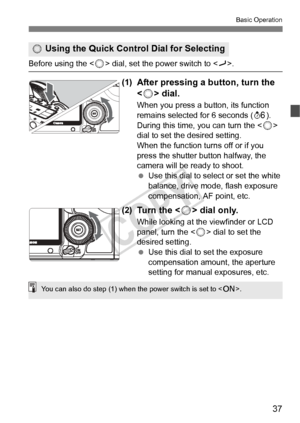 Page 3737
Basic Operation
Before using the  dial, set the power switch to .
(1)After pressing a button, turn the 
 dial.
When you press a button, its function 
remains selected for 6 seconds ( 9). 
During this time, you can turn the <
5> 
dial to set the desired setting.
When the function turns off or if you 
press the shutter button halfway, the 
camera will be ready to shoot.
  Use this dial to select or set the white 
balance, drive mode, flash exposure 
compensation, AF point, etc.
(2)Tu r n  t h e  < 5>...