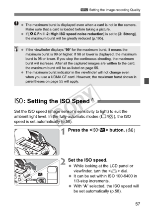 Page 5757
3 Setting the Image-recording Quality
Set the ISO speed (image sensor’s se nsitivity to light) to suit the 
ambient light level. In the fully-automatic modes ( 1/C ), the ISO 
speed is set automatically (p.58).
1Press the < m> button. (9 )
2Set the ISO speed.
 While looking at the LCD panel or 
viewfinder, turn the < 6> dial.
  It can be set within ISO 100-6400 in 
1/3-stop increments.
  With “ A” selected, the ISO speed will 
be set automatically (p.58).
  The maximum burst is displayed even  when a...