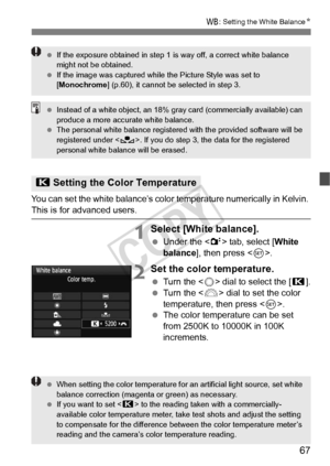 Page 6767
B: Setting the White Balance N
You can set the white balance’s color  temperature numerically in Kelvin. 
This is for advanced users.
1Select [White balance].
 Under the < 2> tab, select [ White 
balance ], then press < 0>.
2Set the color temperature.
  Turn the < 5> dial to select the [ P].
  Turn the < 6> dial to set the color 
temperature, then press < 0>.
  The color temperature can be set 
from 2500K to 10000K in 100K 
increments.
P Setting the Color Temperature
 If the exposure obtained in step...