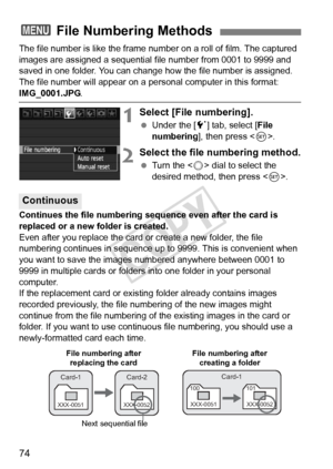 Page 7474
The file number is like the frame number on a roll of film. The captured 
images are assigned a sequential f ile number from 0001 to 9999 and 
saved in one folder. You can change how the file number is assigned.
The file number will appear on a per sonal computer in this format: 
IMG_0001.JPG.
1Select [File numbering].
 Under the [ 5] tab, select [File 
numbering ], then press < 0>.
2Select the file numbering method.
  Turn the < 5> dial to select the 
desired method, then press < 0>.
Continues the...