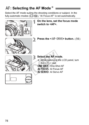 Page 7878
Select the AF mode suiting the shooting conditions or subject. In the 
fully-automatic modes (1/C ), “AI Focus AF” is set automatically.
1On the lens, set the focus mode 
switch to .
2Press the < o> button. (9 )
3Select the AF mode.
 While looking at the LCD panel, turn 
the < 6> dial.
X : One-Shot AF
9 : AI Focus AF
Z : AI Servo AF
f: Selecting the AF Mode N
COPY  