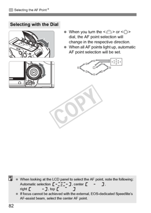 Page 8282
S Selecting the AF Point N
 When you turn the < 6> or < 5> 
dial, the AF point selection will 
change in the respective direction.
  When all AF points light up, automatic 
AF point selection will be set.
Selecting with the Dial
 When looking at the LCD panel to sele ct the AF point, note the following:
Automatic selection  , center  , 
right , top 
  If focus cannot be achi eved with the external,  EOS-dedicated Speedlite’s 
AF-assist beam, select  the center AF point.
COPY  