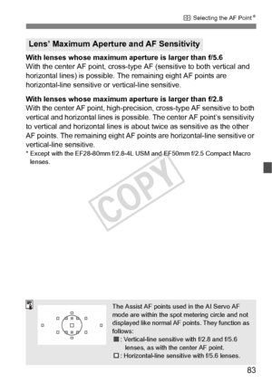 Page 8383
S Selecting the AF Point N
With lenses whose maximum aperture is larger than f/5.6
With the center AF point, cross-type  AF (sensitive to both vertical and 
horizontal lines) is possible. The remaining eight AF points are 
horizontal-line sensitive or vertical-line sensitive.
With lenses whose maximum aperture is larger than f/2.8
With the center AF point, high-precis ion, cross-type AF sensitive to both 
vertical and horizontal lines is possible. The center AF point’s sensitivity 
to vertical and...