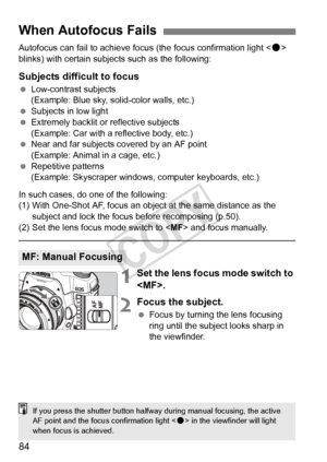 Page 8484
Autofocus can fail to achieve focus (the focus confirmation light  
blinks) with certain subjects such as the following:
Subjects difficult to focus
  Low-contrast subjects
(Example: Blue sky, solid-color walls, etc.)
  Subjects in low light
  Extremely backlit or reflective subjects
(Example: Car with a reflective body, etc.)
  Near and far subjects covered by an AF point
(Example: Animal in a cage, etc.)
  Repetitive patterns
(Example: Skyscraper windows,  computer keyboards, etc.)
In such cases, do...