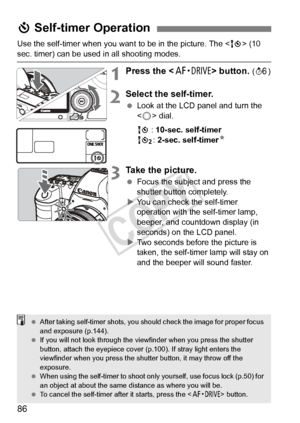 Page 8686
Use the self-timer when you want to be in the picture. The  (10 
sec. timer) can be used in all shooting modes.
1Press the < o> button. (9 )
2Select the self-timer.
 Look at the LCD panel and turn the 
 dial.
Q : 10-sec. self-timer
k : 2-sec. self-timer N
3Take the picture.
 Focus the subject and press the 
shutter button completely.
X You can check the self-timer 
operation with the self-timer lamp, 
beeper, and countdown display (in 
seconds) on the LCD panel.
X Two seconds before the picture is...