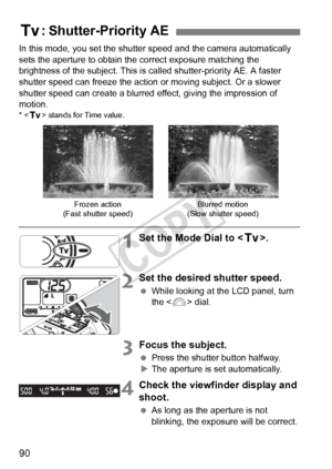 Page 9090
In this mode, you set the shutter speed and the camera automatically 
sets the aperture to obtain the correct exposure matching the 
brightness of the subject. This is called shutter-priority AE. A faster \
shutter speed can freeze the action or moving subject. Or a slower 
shutter speed can create a blurred  effect, giving the impression of 
motion.
* < s > stands for Time value.
1Set the Mode Dial to < s>.
2Set the desired shutter speed.
 While looking at the LCD panel, turn 
the < 6> dial.
3Focus...