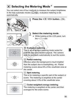 Page 9595
You can select one of four methods to measure the subject brightness. 
In the fully-automatic modes ( 1/C ), evaluative metering is set 
automatically.
1Press the < n> button. (9 )
2Select the metering mode.
 While looking at the LCD panel, turn 
the < 6> dial.
q Evaluative metering
This is an all-around metering mode suited for 
portraits and even backlit subjects. The camera 
sets the exposure automatically to suit the scene.
w Partial metering
Effective when the background is much brighter 
than...