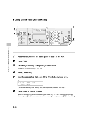 Page 1044-33
Sending Faxes (MF6550/MF6560/MF6580 Only)
●Using Coded Speed/Group Dialing
1Place the document on the platen glass or load it in the ADF.
2Press [FAX].
3Adjust any necessary settings for your document. 
For details, see “Scan Settings,” on p. 4-3.
4Press [Coded Dial].
5Enter the desired two-digit code (00 to 99) with the numeric keys.
If you entered a wrong code, press [Clear], then repeat the procedure from step 3.
6Press [Start] to dial the number.
When you set the documents on the platen glass,...