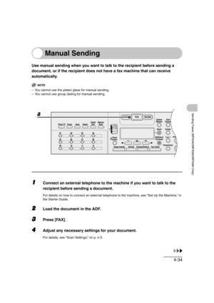 Page 1054-34
Sending Faxes (MF6550/MF6560/MF6580 Only)
Manual Sending
Use manual sending when you want to talk to the recipient before sending a 
document, or if the recipient does not have a fax machine that can receive 
automatically.
NOTE
– You cannot use the platen glass for manual sending.
– You cannot use group dialing for manual sending.
1Connect an external telephone to the machine if you want to talk to the 
recipient before sending a document.
For details on how to connect an external telephone to the...