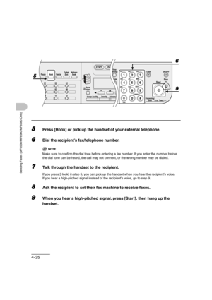 Page 1064-35
Sending Faxes (MF6550/MF6560/MF6580 Only)
5Press [Hook] or pick up the handset of your external telephone.
6Dial the recipient’s fax/telephone number.
NOTE
Make sure to confirm the dial tone before entering a fax number. If you enter the number before 
the dial tone can be heard, the call may not connect, or the wrong number may be dialed.
7Talk through the handset to the recipient.
If you press [Hook] in step 5, you can pick up the handset when you hear the recipient’s voice.
If you hear a...