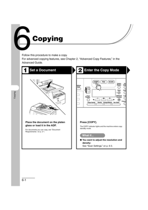 Page 1126-1
Copying
Copying
Follow this procedure to make a copy.
For advanced copying features, see Chapter 2, “Advanced Copy Features,” in the 
Advanced Guide.
Set a DocumentEnter the Copy Mode
Place the document on the platen 
glass or load it in the ADF.
For documents you can copy, see “Document 
Requirements,” on p. 2-1.
Press [COPY].
The COPY indicator lights and the machine enters copy 
standby mode.
What if...
●You want to adjust the resolution and 
density:
See “Scan Settings,” on p. 6-3.
12
ABCAddress...