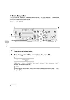 Page 1186-7
Copying
● Zoom Designation
You can reduce or enlarge images by any copy ratio, in 1% increments*. The available 
copy ratios are from 50% to 200%.
* Not available for MF6531
1Press [Enlarge/Reduce] twice.
2Enter the copy ratio with the numeric keys, then press [OK].
You can use [ ] or [ ] to adjust the zoom ratio. To increase the zoom ratio, press [ ]. To 
decrease the copy ratio, press [ ].
NOTE 
To return the copy ratio to 100%, press [Enlarge/Reduce] repeatedly to display , 
then press [OK].
04...