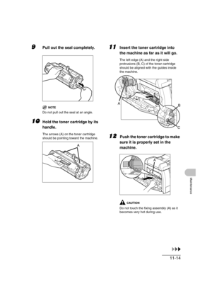 Page 14111-14
Maintenance
9Pull out the seal completely.
NOTE
Do not pull out the seal at an angle.
10Hold the toner cartridge by its 
handle.
The arrows (A) on the toner cartridge 
should be pointing toward the machine.
11Insert the toner cartridge into 
the machine as far as it will go.
The left edge (A) and the right side 
protrusions (B, C) of the toner cartridge 
should be aligned with the guides inside 
the machine.
12\Push the toner cartridge to make 
sure it is properly set in the 
machine.
CAUTION
Do...