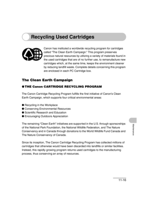 Page 14311-16
Maintenance
Recycling Used Cartridges
The Clean Earth Campaign
●THE Canon CARTRIDGE RECYCLING PROGRAM
The Canon Cartridge Recycling Program fulfills the first initiative of Canon’s Clean 
Earth Campaign, which supports four critical environmental areas:
●Recycling in the Workplace
●Conserving Environmental Resources
●Scientific Research and Education
●Encouraging Outdoors Appreciation
The remaining “Clean Earth” initiatives are supported in the U.S. through sponsorships 
of the National Park...