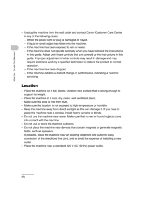 Page 16xiv
What Can I Do with This Machine?
– Unplug the machine from the wall outlet and contact Canon Customer Care Center 
in any of the following cases:
– When the power cord or plug is damaged or frayed.
– If liquid or small object has fallen into the machine.
– If the machine has been exposed to rain or water.
– If the machine does not operate normally when you have followed the instructions 
in this guide. Adjust only those controls that are covered by the instructions in this 
guide. Improper adjustment...