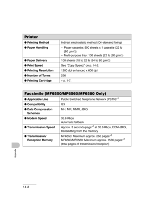 Page 20614-3
Appendix
\
Printer
●Printing MethodIndirect electrostatic method (On-demand fixing)
●Paper Handling–Paper cassette: 500 sheets x 1 cassette (22 lb 
(80 g/m
2))
–Multi-purpose tray: 100 sheets (22 lb (80 g/m
2))
●Paper Delivery100 sheets (18 to 22 lb (64 to 80 g/m
2))
●Print SpeedSee “Copy Speed,” on p. 14-2.
●Printing Resolution1200 dpi enhanced x 600 dpi
●Number of Tones256
●Printing Cartridge» p. 1-7.
Facsimile (MF6550/MF6560/MF6580 Only)
●Applicable LinePublic Switched Telephone Network (PSTN)*1...