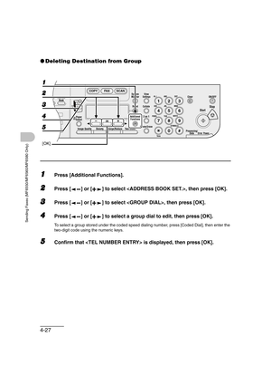 Page 984-27
Sending Faxes (MF6550/MF6560/MF6580 Only)
●Deleting Destination from Group
1Press [Additional Functions].
2Press [ ] or [ ] to select , then press [OK].
3Press [ ] or [ ] to select , then press [OK].
4Press [ ] or [ ] to select a group dial to edit, then press [OK].
To select a group stored under the coded speed dialing number, press [Coded Dial], then enter the 
two-digit code using the numeric keys.
5Confirm that  is displayed, then press [OK].
04
08
2Address
Book
Paper
Select
COPY FAX SCAN
Image...