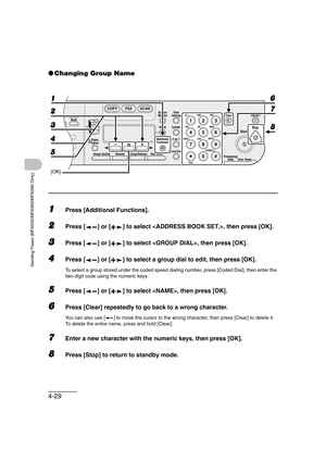 Page 1004-29
Sending Faxes (MF6550/MF6560/MF6580 Only)
●Changing Group Name
1Press [Additional Functions].
2Press [ ] or [ ] to select , then press [OK].
3Press [ ] or [ ] to select , then press [OK].
4Press [ ] or [ ] to select a group dial to edit, then press [OK].
To select a group stored under the coded speed dialing number, press [Coded Dial], then enter the 
two-digit code using the numeric keys.
5Press [ ] or [ ] to select , then press [OK].
6Press [Clear] repeatedly to go back to a wrong character.
You...