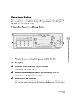 Page 1034-32
Sending Faxes (MF6550/MF6560/MF6580 Only)
Using Speed Dialing
Follow the procedure below to send faxes to registered recipients using speed dialing. 
For easy reference, print out the list of recipients registered for speed dialing. (See 
“REPORT SETTINGS,” on p. 13-28.)
●Using One-Touch Speed/Group Dialing
1Place the document on the platen glass or load it in the ADF.
2Press [FAX].
3Adjust any necessary settings for your document. 
For details, see “Scan Settings,” on p. 4-3.
4Press the desired...