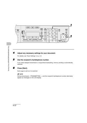 Page 1084-37
Sending Faxes (MF6550/MF6560/MF6580 Only)
4Adjust any necessary settings for your document.
For details, see “Scan Settings,” on p. 4-3.
5Dial the recipient’s fax/telephone number.
If you select delayed transmission or sequential broadcasting, memory sending is automatically 
selected.
6Press [Start].
Each page is sent as it is scanned.
NOTE
During transmission,  and the recipient’s fax/telephone number alternately 
appear as messages on the LCD display.
4
8
2Address
Book
Paper
Select
COPY FAX SCAN...