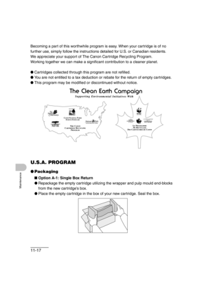 Page 14411-17
Maintenance
Becoming a part of this worthwhile program is easy. When your cartridge is of no 
further use, simply follow the instructions detailed for U.S. or Canadian residents. 
We appreciate your support of The Canon Cartridge Recycling Program. 
Working together we can make a significant contribution to a cleaner planet.
●Cartridges collected through this program are not refilled.
●You are not entitled to a tax deduction or rebate for the return of empty cartridges.
●This program may be...