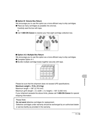 Page 14511-18
Maintenance
■Option B: Volume Box Return
We encourage you to use this option as a more efficient way to ship cartridges.
●Place as many cartridges as possible into one box. 
Carefully seal the box with tape;
or
●Call 1-800-OK-Canon to receive your free eight cartridge collection box.
■Option A-2: Multiple Box Return
We encourage you to use this option as a more efficient way to ship cartridges.
●Complete Option A-1.
●Bundle multiple cartridge boxes together securely with tape.
Please be sure that...